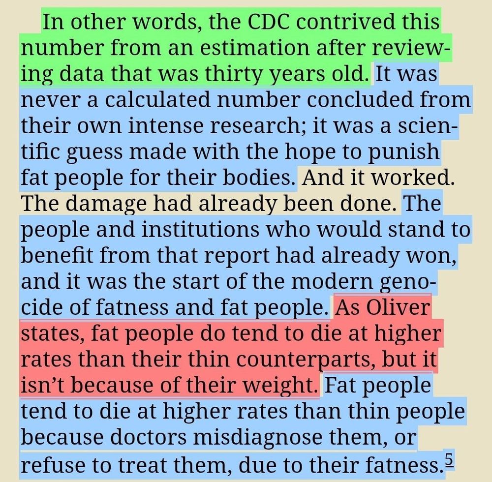 In other words, the CDC contrived this number from an estimation after reviewing data that was thirty years old. It was never a calculated number concluded from their own intense research; it was a scientific guess made with the hope to punish fat people for their bodies. And it worked. The damage had already been done. The people and institutions who would stand to benefit from that report had already won, and it was the start of the modern genocide of fatness and fat people. As Oliver states, fat people do tend to die at higher rates than their thin counterparts, but it isn’t because of their weight. Fat people tend to die at higher rates than thin people because doctors misdiagnose them, or refuse to treat them, due to their fatness.