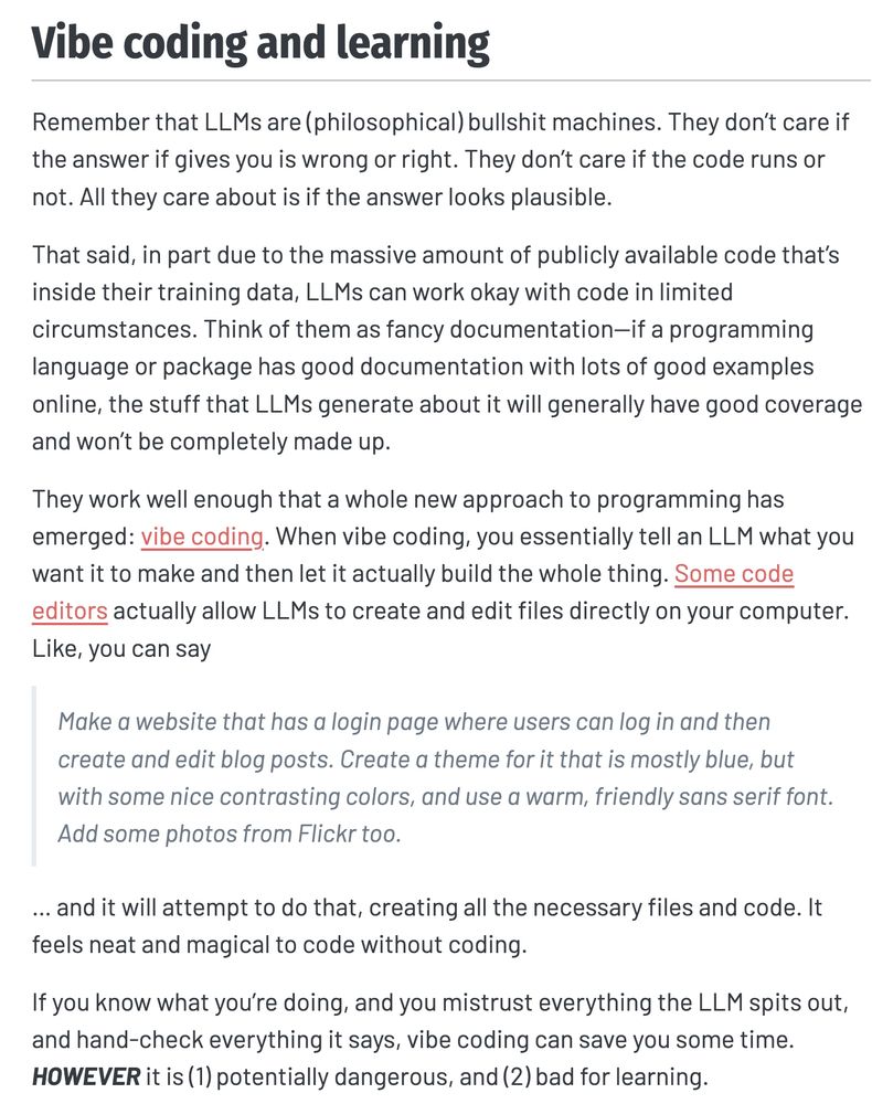 Vibe coding and learning
Remember that LLMs are (philosophical) bullshit machines. They don’t care if the answer if gives you is wrong or right. They don’t care if the code runs or not. All they care about is if the answer looks plausible.

That said, in part due to the massive amount of publicly available code that’s inside their training data, LLMs can work okay with code in limited circumstances. Think of them as fancy documentation—if a programming language or package has good documentation with lots of good examples online, the stuff that LLMs generate about it will generally have good coverage and won’t be completely made up.

They work well enough that a whole new approach to programming has emerged: vibe coding. When vibe coding, you essentially tell an LLM what you want it to make and then let it actually build the whole thing. Some code editors actually allow LLMs to create and edit files directly on your computer. Like, you can say

Make a website that has a login page where users can log in and then create and edit blog posts. Create a theme for it that is mostly blue, but with some nice contrasting colors, and use a warm, friendly sans serif font. Add some photos from Flickr too.

… and it will attempt to do that, creating all the necessary files and code. It feels neat and magical to code without coding.

If you know what you’re doing, and you mistrust everything the LLM spits out, and hand-check everything it says, vibe coding can save you some time. HOWEVER it is (1) potentially dangerous, and (2) bad for learning.