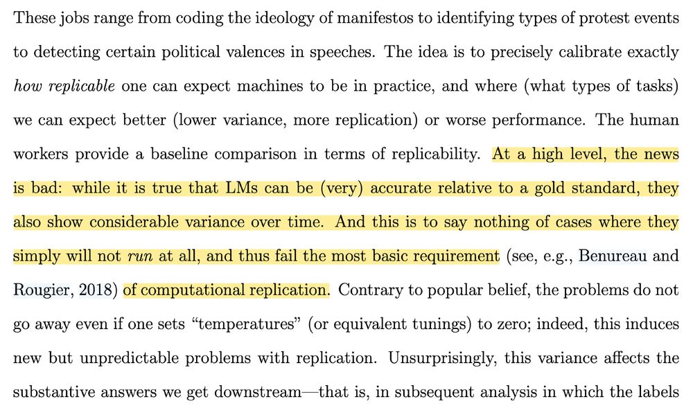 These jobs range from coding the ideology of manifestos to identifying types of protest events to detecting certain political valences in speeches. The idea is to precisely calibrate exactly
how replicable one can expect machines to be in practice, and where (what types of tasks) we can expect better (lower variance, more replication) or worse performance. The human
workers provide a baseline comparison in terms of replicability. At a high level, the news is bad: while it is true that LMs can be (very) accurate relative to a gold standard, they also show considerable variance over time. And this is to say nothing of cases where they simply will not run at all, and thus fail the most basic requirement (see, e.g., Benureau and Rougier, 2018) of computational replication. Contrary to popular belief, the problems do not go away even if one sets "temperatures" (or equivalent tunings) to zero; indeed, this induces new but unpredictable problems with replication. Unsurprisingly, this variance affects the substantive answers we get downstream-that is, in subsequent analysis in which the labels