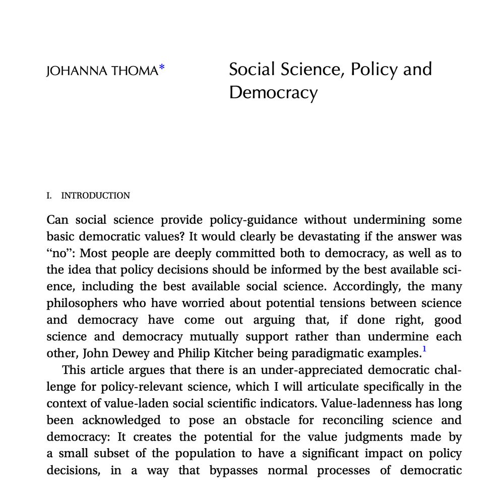 JOHANNA THOMA 
Social Science, Policy and Democracy
Can social science provide policy-guidance without undermining some basic democratic values? It would clearly be devastating if the answer was “no”: Most people are deeply committed both to democracy, as well as to the idea that policy decisions should be informed by the best available sci- ence, including the best available social science. Accordingly, the many philosophers who have worried about potential tensions between science and democracy have come out arguing that, if done right, good science and democracy mutually support rather than undermine each other, John Dewey and Philip Kitcher being paradigmatic examples.1
This article argues that there is an under-appreciated democratic chal- lenge for policy-relevant science, which I will articulate specifically in the context of value-laden social scientific indicators. Value-ladenness has long been acknowledged to pose an obstacle for reconciling science and democracy: It creates