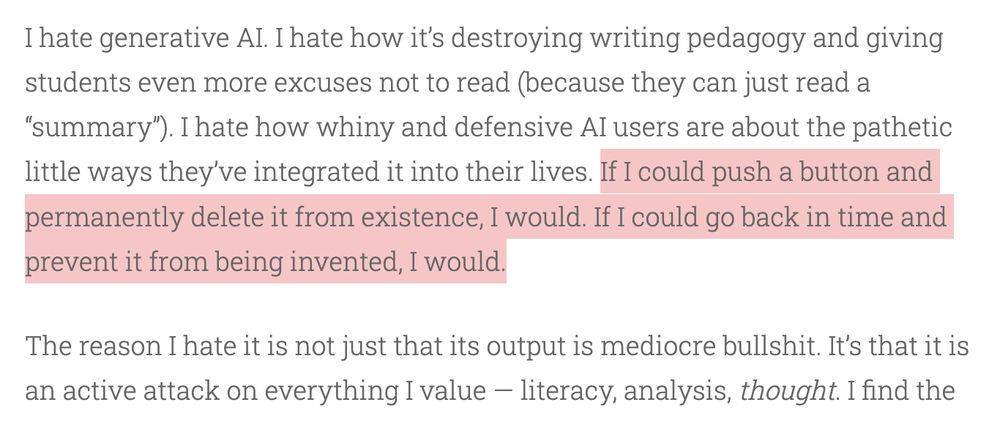 I hate generative AI. I hate how it’s destroying writing pedagogy and giving students even more excuses not to read (because they can just read a “summary”). I hate how whiny and defensive AI users are about the pathetic little ways they’ve integrated it into their lives. If I could push a button and permanently delete it from existence, I would. If I could go back in time and prevent it from being invented, I would.

The reason I hate it is not just that its output is mediocre bullshit. It’s that it is an active attack on everything I value — literacy, analysis, thought. I find the