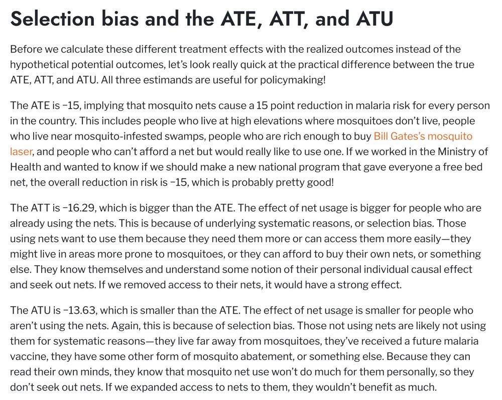 Before we calculate these different treatment effects with the realized outcomes instead of the hypothetical potential outcomes, let’s look really quick at the practical difference between the true ATE, ATT, and ATU. All three estimands are useful for policymaking!

The ATE is −15, implying that mosquito nets cause a 15 point reduction in malaria risk for every person in the country. This includes people who live at high elevations where mosquitoes don’t live, people who live near mosquito-infested swamps, people who are rich enough to buy Bill Gates’s mosquito laser, and people who can’t afford a net but would really like to use one. If we worked in the Ministry of Health and wanted to know if we should make a new national program that gave everyone a free bed net, the overall reduction in risk is −15, which is probably pretty good!

The ATT is −16.29, which is bigger than the ATE. The effect of net usage is bigger for people who are already using the nets. This is because of underlyi