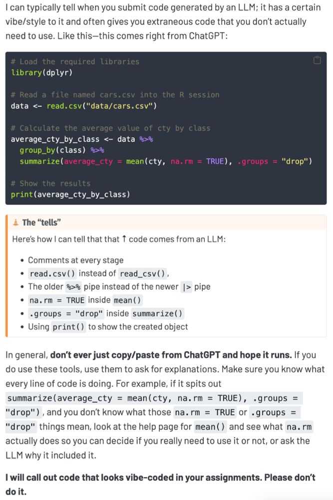 I can typically tell when you submit code generated by an LLM; it has a certain vibe/style to it and often gives you extraneous code that you don’t actually need to use. Like this—this comes right from ChatGPT:

# Load the required libraries
library(dplyr)

# Read a file named cars.csv into the R session
data <- read.csv("data/cars.csv")

# Calculate the average value of cty by class
average_cty_by_class <- data %>%
  group_by(class) %>%
  summarize(average_cty = mean(cty, na.rm = TRUE), .groups = "drop")

# Show the results
print(average_cty_by_class)

The “tells”
Here’s how I can tell that that ↑ code comes from an LLM:

Comments at every stage
read.csv() instead of read_csv(),
The older %>% pipe instead of the newer |> pipe
na.rm = TRUE inside mean()
.groups = "drop" inside summarize()
Using print() to show the created object
In general, don’t ever just copy/paste from ChatGPT and hope it runs. If you do use these tools, use them to ask for explanations. Make sure you know what every line of code is doing. For example, if it spits out summarize(average_cty = mean(cty, na.rm = TRUE), .groups = "drop"), and you don’t know what those na.rm = TRUE or .groups = "drop" things mean, look at the help page for mean() and see what na.rm actually does so you can decide if you really need to use it or not, or ask the LLM why it included it.

I will call out code that looks vibe-coded in your assignments. Please don’t do it.
