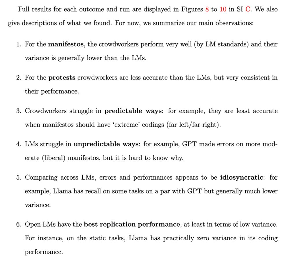 Full results for each outcome and run are displayed in Figures 8 to 10 in SI C. We also give descriptions of what we found. For now, we summarize our main observations:
1. For the manifestos, the crowdworkers perform very well (by LM standards) and their variance is generally lower than the LMs.
2. For the protests crowdworkers are less accurate than the LMs, but very consistent in their performance.
3. Crowdworkers struggle in predictable ways: for example, they are least accurate when manifestos should have 'extreme' codings (far left /far right).
4. LMs struggle in unpredictable ways: for example, GPT made errors on more moderate (liberal manifestos, but it is hard to know why.
5. Comparing across LMs, errors and performances appears to be idiosyncratic: for example, Llama has recall on some tasks on a par with GPT but generally much lower
variance.
6. Open LMs have the best replication performance, at least in terms of low variance.
For instance, on the static tasks, Llama has practically zero variance in its coding performance.