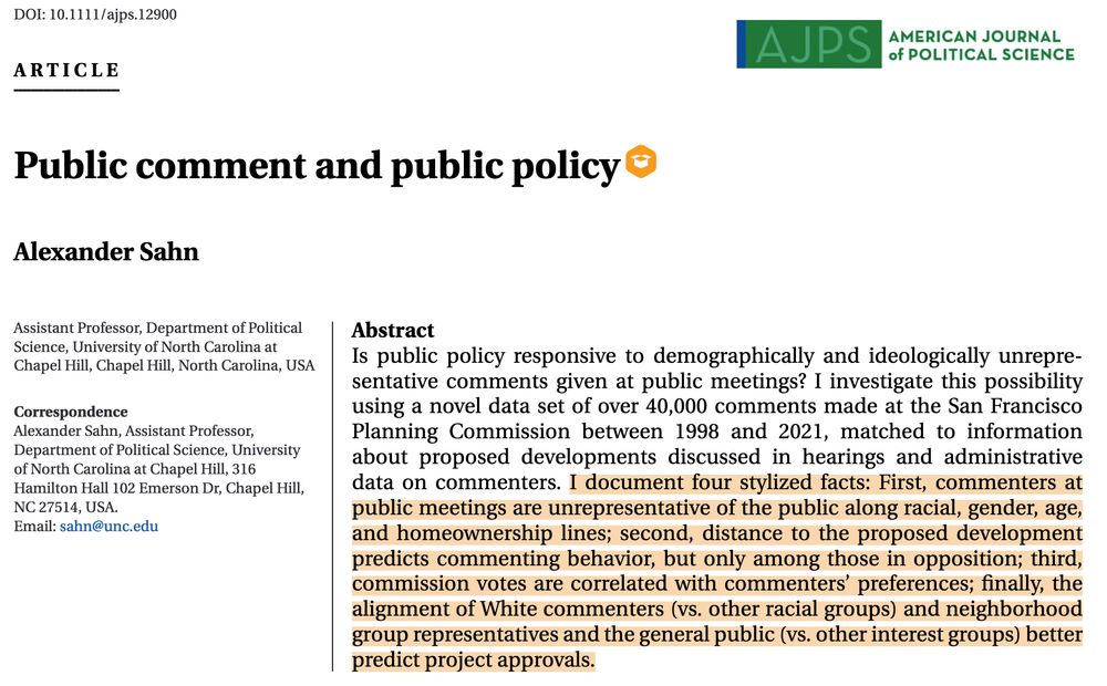 Public comment and public policy
Alexander Sahn

Abstract  Is public policy responsive to demographically and ideologically unrepresentative comments given at public meetings? I investigate this possibility using a novel data set of over 40,000 comments made at the San Francisco Planning Commission between 1998 and 2021, matched to information about proposed developments discussed in hearings and administrative data on commenters. I document four stylized facts: First, commenters at public meetings are unrepresentative of the public along racial, gender, age, and homeownership lines; second, distance to the proposed development predicts commenting behavior, but only among those in opposition; third, commission votes are correlated with commenters’ preferences; finally, the alignment of White commenters (vs. other racial groups) and neighborhood group representatives and the general public (vs. other interest groups) better predict project approvals.