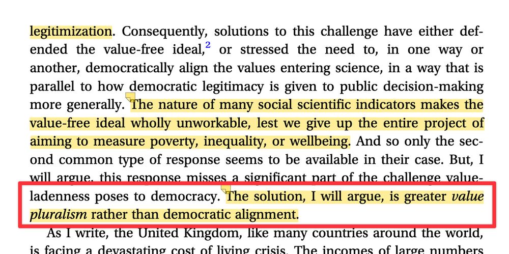 Consequently, solutions to this challenge have either def- ended the value-free ideal,2 or stressed the need to, in one way or another, democratically align the values entering science, in a way that is parallel to how democratic legitimacy is given to public decision-making more generally. The nature of many social scientific indicators makes the value-free ideal wholly unworkable, lest we give up the entire project of aiming to measure poverty, inequality, or wellbeing. And so only the sec- ond common type of response seems to be available in their case. But, I will argue, this response misses a significant part of the challenge value- ladenness poses to democracy. The solution, I will argue, is greater value pluralism rather than democratic alignment.