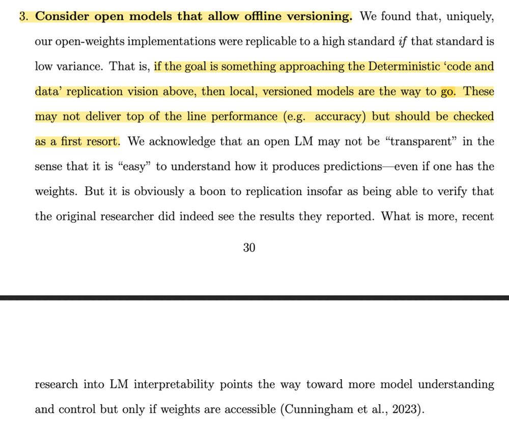 3. Consider open models that allow offline versioning. We found that, uniquely, our open-weights implementations were replicable to a high standard if that standard is low variance. That is, if the goal is something approaching the Deterministic 'code and data' replication vision above, then local, versioned models are the way to go. These may not deliver top of the line performance (e.g. accuracy) but should be checked as a first resort. We acknowledge that an open LM may not be "transparent" in the sense that it is "easy" to understand how it produces predictions even if one has the weights. But it is obviously a boon to replication insofar as being able to verify that
the original researcher did indeed see the results they reported. What is more, recent research into LM interpretability points the way toward more model understanding and control but only if weights are accessible (Cunningham et al., 2023).