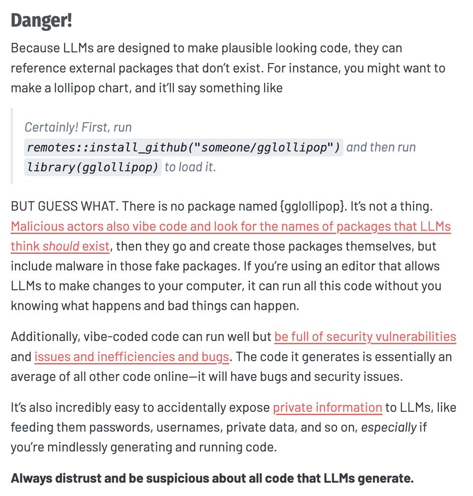 Danger!
Because LLMs are designed to make plausible looking code, they can reference external packages that don’t exist. For instance, you might want to make a lollipop chart, and it’ll say something like

Certainly! First, run remotes::install_github("someone/gglollipop") and then run library(gglollipop) to load it.

BUT GUESS WHAT. There is no package named {gglollipop}. It’s not a thing. Malicious actors also vibe code and look for the names of packages that LLMs think should exist, then they go and create those packages themselves, but include malware in those fake packages. If you’re using an editor that allows LLMs to make changes to your computer, it can run all this code without you knowing what happens and bad things can happen.

Additionally, vibe-coded code can run well but be full of security vulnerabilities and issues and inefficiencies and bugs. The code it generates is essentially an average of all other code online—it will have bugs and security issues.

It’s also incredibly easy to accidentally expose private information to LLMs, like feeding them passwords, usernames, private data, and so on, especially if you’re mindlessly generating and running code.

Always distrust and be suspicious about all code that LLMs generate.