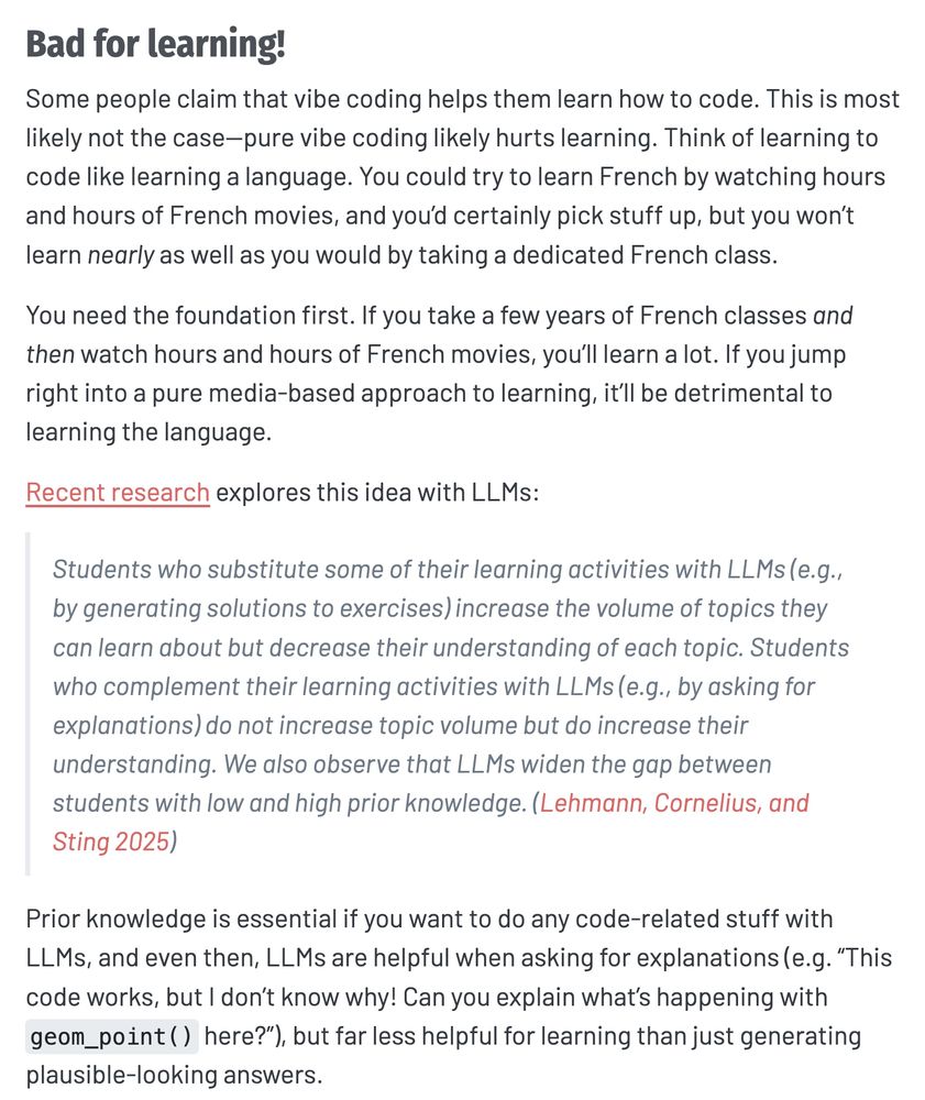 Bad for learning!
Some people claim that vibe coding helps them learn how to code. This is most likely not the case—pure vibe coding likely hurts learning. Think of learning to code like learning a language. You could try to learn French by watching hours and hours of French movies, and you’d certainly pick stuff up, but you won’t learn nearly as well as you would by taking a dedicated French class.

You need the foundation first. If you take a few years of French classes and then watch hours and hours of French movies, you’ll learn a lot. If you jump right into a pure media-based approach to learning, it’ll be detrimental to learning the language.

Recent research explores this idea with LLMs:

Students who substitute some of their learning activities with LLMs (e.g., by generating solutions to exercises) increase the volume of topics they can learn about but decrease their understanding of each topic. Students who complement their learning activities with LLMs (e.g., by asking for explanations) do not increase topic volume but do increase their understanding. We also observe that LLMs widen the gap between students with low and high prior knowledge. (Lehmann, Cornelius, and Sting 2025)

Prior knowledge is essential if you want to do any code-related stuff with LLMs, and even then, LLMs are helpful when asking for explanations (e.g. “This code works, but I don’t know why! Can you explain what’s happening with geom_point() here?”), but far less helpful for learning than just generating plausible-looking answers.