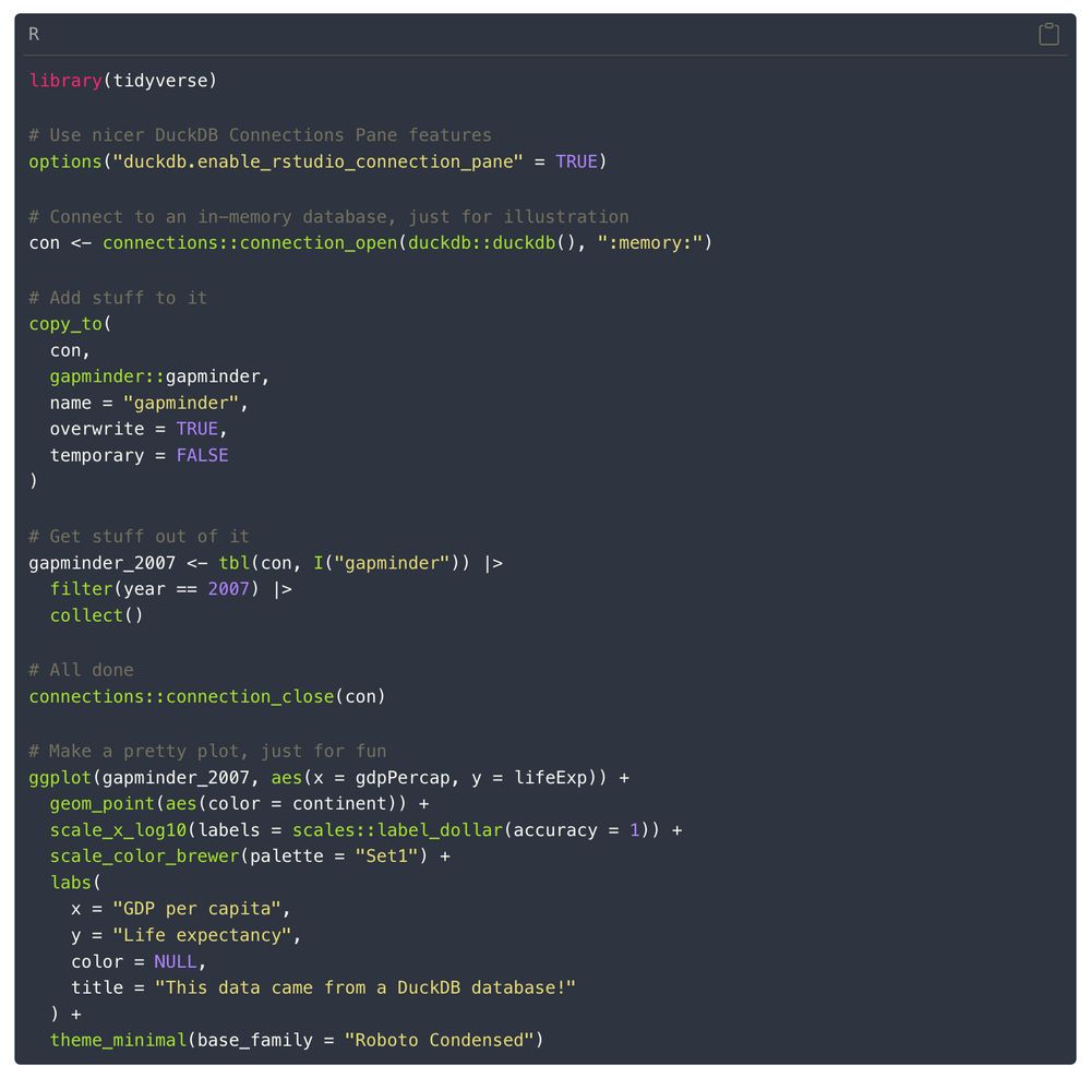 R code for connecting to a database, adding stuff to it, extracting it, and plotting it

library(tidyverse)

# Use nicer DuckDB Connections Pane features
options("duckdb.enable_rstudio_connection_pane" = TRUE)

# Connect to an in-memory database, just for illustration
con <- connections::connection_open(duckdb::duckdb(), ":memory:")

# Add stuff to it
copy_to(
  con,
  gapminder::gapminder,
  name = "gapminder",
  overwrite = TRUE,
  temporary = FALSE
)

# Get stuff out of it
gapminder_2007 <- tbl(con, I("gapminder")) |>
  filter(year == 2007) |>
  collect()

# All done
connections::connection_close(con)

# Make a pretty plot, just for fun
ggplot(gapminder_2007, aes(x = gdpPercap, y = lifeExp)) +
  geom_point(aes(color = continent)) +
  scale_x_log10(labels = scales::label_dollar(accuracy = 1)) +
  scale_color_brewer(palette = "Set1") +
  labs(
    x = "GDP per capita",
    y = "Life expectancy",
    color = NULL,
    title = "This data came from a DuckDB database!"
  ) +
  theme_minimal(base_family = "Roboto Condensed")