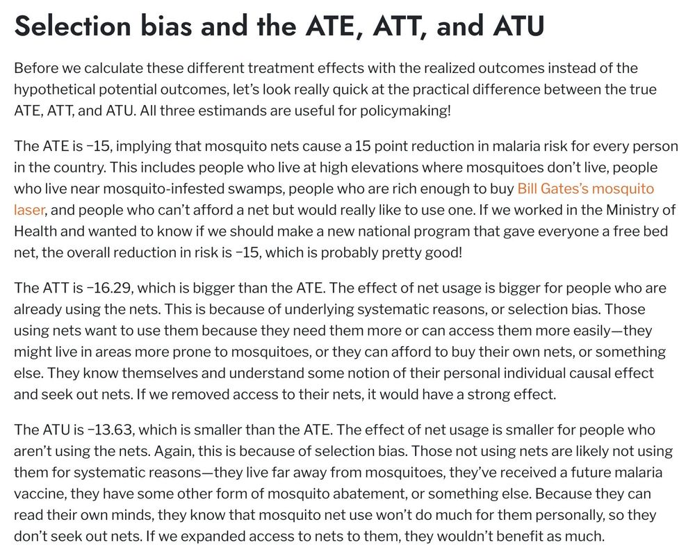 Before we calculate these different treatment effects with the realized outcomes instead of the hypothetical potential outcomes, let's look really quick at the practical difference between the true ATE, AT 1, and ATU. All three estimands are useful for policymaking!
The ATE is -15, implying that mosquito nets cause a 15 point reduction in malaria risk for every person in the country. This includes people who live at high elevations where mosquitoes don't live, people who live near mosquito-infested swamps, people who are rich enough to buy Bill Gates's mosquito laser, and people who can't afford a net but would really like to use one. If we worked in the Ministry of Health and wanted to know if we should make a new national program that gave everyone a free bed net, the overall reduction in risk is -15, which is probably pretty good!
The ATT is -16.29, which is bigger than the ATE. The effect of net usage is bigger for people who are already using the nets. This is because of underlying systematic reasons, or selection bias. Those using nets want to use them because they need them more or can access them more easily-they might live in areas more prone to mosquitoes, or they can afford to buy their own nets, or something else. They know themselves and understand some notion of their personal individual causal effect and seek out nets. If we removed access to their nets, it would have a strong effect.
The ATU is -13.63, which is smaller than the ATE. The effect of net usage is smaller for people who aren't using the nets. Again, this is because of selection bias. Those not using nets are likely not using them for systematic reasons-they live far away from mosquitoes, they've received a future malaria vaccine, they have some other form of mosquito abatement, or something else. Because they can read their own minds, they know that mosquito net use won't do much for them personally, so they don't seek out nets. If we expanded access to nets to them, they wouldn't benefit