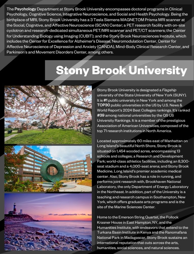 The Psychology Department at Stony Brook University encompasses doctoral programs in Clinical Psychology, Cognitive Science, Integrative Neuroscience, and Social and Health Psychology. Being the birthplace of MRI, Stony Brook University has a 3 Tesla Siemens MAGNETOM Prisma MRI scanner at the Social, Cognitive, and Affective Neuroscience (SCAN) Center; a PET research facility with on-site cyclotron and research-dedicated simultaneous PET/MRI scanner and PET/CT scanners; the Center for Understanding Biology using Imaging (CUBIT); and the Stony Brook Neurosciences Institute, which includes the Center for Excellence for Alzheimer’s Disease, Neuromodulation Center, Center for Affective Neuroscience of Depression and Anxiety (CANDA), Mind-Body Clinical Research Center, and Parkinson’s and Movement Disorders Center, among others.