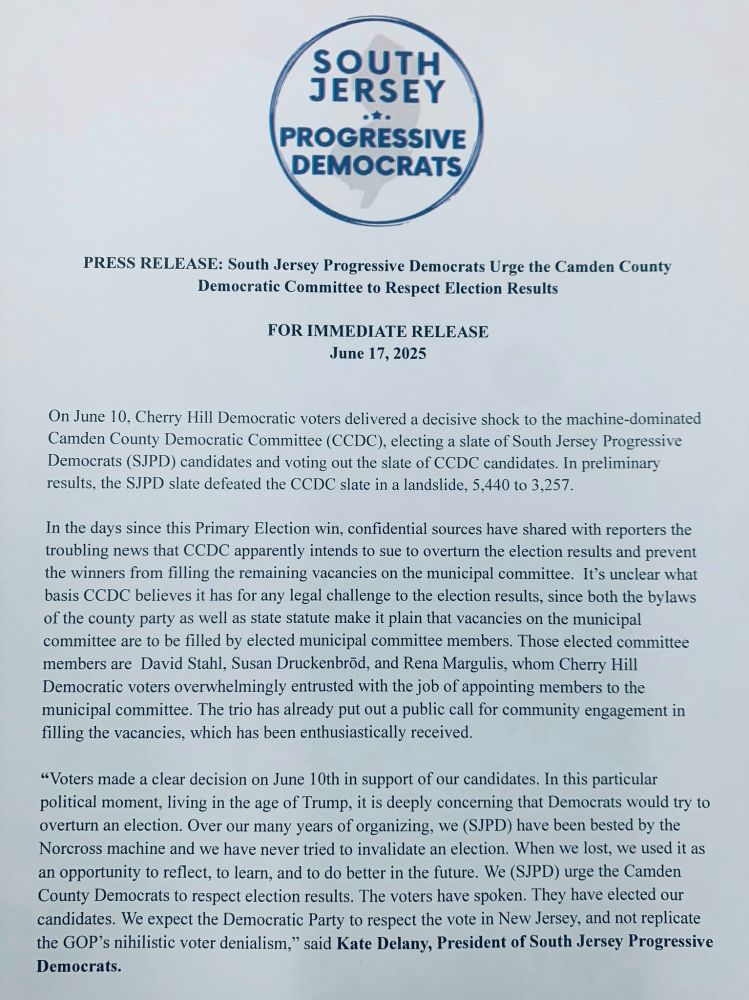 On June 10, Cherry Hill Democratic voters delivered a decisive shock to the machine-dominated Camden County Democratic Committee (CCDC), electing a slate of South Jersey Progressive Democrats (SJPD) candidates and voting out the slate of CCDC candidates. In preliminary results, the SJPD slate defeated the CCDC slate in a landslide, 5,440 to 3,257.

In the days since this Primary Election win, confidential sources have shared with reporters the troubling news that CCDC apparently intends to sue to overturn the election results and prevent the winners from filling the remaining vacancies on the municipal committee.  It’s unclear what basis CCDC believes it has for any legal challenge to the election results, since both the bylaws of the county party as well as state statute make it plain that vacancies on the municipal committee are to be filled by elected municipal committee members. Those elected committee members are  David Stahl, Susan Druckenbrōd, and Rena Margulis, whom Cherry Hill Democratic voters overwhelmingly entrusted with the job of appointing members to the municipal committee. The trio has already put out a public call for community engagement in filling the vacancies, which has been enthusiastically received.
“Voters made a clear decision on June 10th in support of our candidates. In this particular political moment, living in the age of Trump, it is deeply concerning that Democrats would try to overturn an election. Over our many years of organizing, we (SJPD) have been bested by the Norcross machine and we have never tried to invalidate an election. When we lost, we used it as an opportunity to reflect, to learn, and to do better in the future. We (SJPD) urge the Camden County Democrats to respect election results. The voters have spoken. They have elected our candidates. We expect the Democratic Party to respect the vote in New Jersey, and not replicate the GOP’s nihilistic voter denialism,” said Kate Delany, President of SJPD.