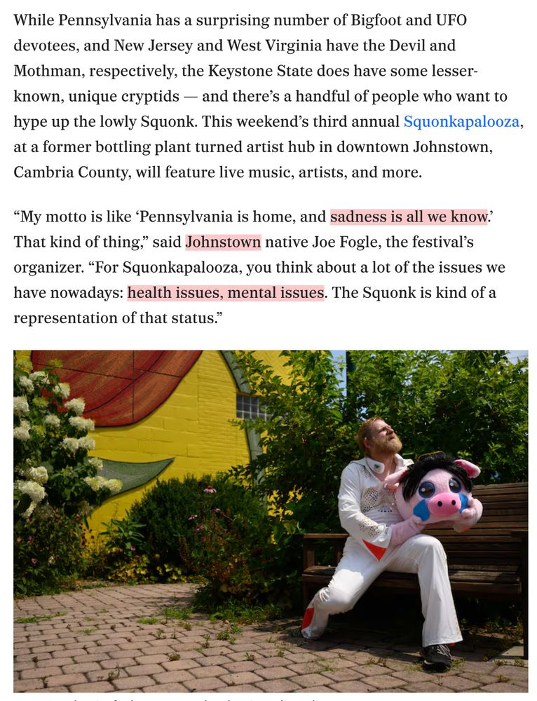 While Pennsylvania has a surprising number of Bigfoot and UFO devotees, and New Jersey and West Virginia have the Devil and Mothman, respectively, the Keystone State does have some lesser-known, unique cryptids — and there’s a handful of people who want to hype up the lowly Squonk. This weekend’s third annual Squonkapalooza, at a former bottling plant turned artist hub in downtown Johnstown, Cambria County, will feature live music, artists, and more.
“My motto is like ‘Pennsylvania is home, and sadness is all we know.’ That kind of thing,” said Johnstown native Joe Fogle, the festival’s organizer. “For Squonkapalooza, you think about a lot of the issues we have nowadays: health issues, mental issues. The Squonk is kind of a representation of that status.”

[Picture of a man in a Squonk costume. It is a vaguely pig-like creature.]