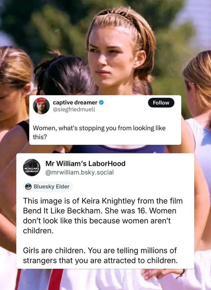 Twitter user siegfriedmuell, aka captive dreamer saying 'Women, what's stopping you from looking like this?' With an attachment of Kiera Knightley in the film Bend It Like Beckham.
BlueSky user Mr William's LaborHood, aka mrwilliam.bskysocial says in response to this, 'This image is of Kiera Knightley from the film Bend It Like Beckham. She was 16. Women don't look like this because women aren't children. Girls are children. You are telling millions of strangers that you are attracted to children."