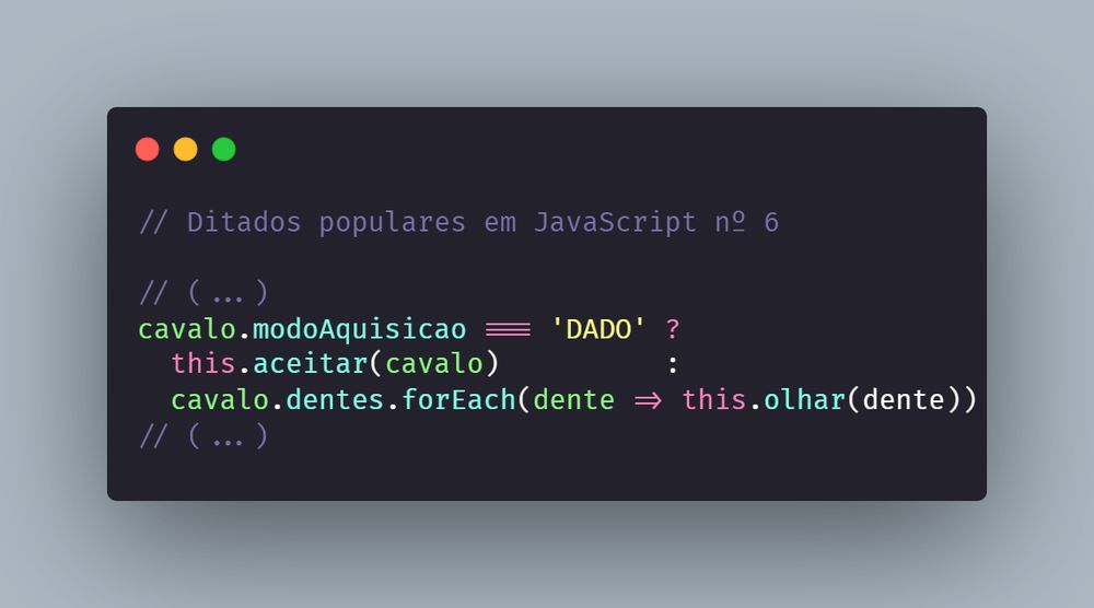 // Ditados populares em JavaScript nº 6

// (...)
cavalo.modoAquisicao === 'DADO' ?
  this.aceitar(cavalo)          :
  cavalo.dentes.forEach(dente => this.olhar(dente))
// (...)