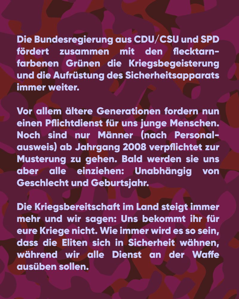 Die Bundesregierung aus CDU/CSU und SPD
fördert zusammen mit den flecktarn-farbenen Grünen die Kriegsbegeisterung und die Aufrüstung des Sicherheitsapparats immer weiter.

Vor allem ältere Generationen fordern nun einen Pflichtdienst für uns junge Menschen. Noch sind nur Männer (nach Personal-ausweis) ab Jahrgang 2008 verpflichtet zur Musterung zu gehen. Bald werden sie uns aber alle einziehen: Unabhängig von Geschlecht und Geburtsjahr.

Die Kriegsbereitschaft im Land steigt immer mehr und wir sagen: Uns bekommt ihr für eure Kriege nicht. Wie immer wird es so sein, dass die Eliten sich in Sicherheit wähnen, während wir alle Dienst an der Waffe ausüben sollen.