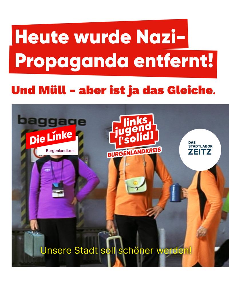 Heute wurde Nazi-Propaganda entfernt!
Und Müll - aber ist ja das Gleiche.

Die Linke Burgenlandkreis
Linksjugend ['solid] BURGENLANDKREIS
DAS STADTLABOR ZEITZ

Unsere Stadt soll schöner werden!