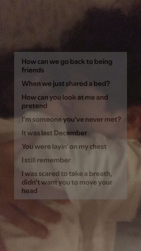 Couple in bed kissing with song lyrics over them  lyrics read 

How can we go back to being friends
When we just shared a bed?
How can you look at me and pretend
I′m someone you've never met?
verse

It was last December
You were layin' on my chest
I still remember
I was scared to take a breath, didn′t want you to move your head