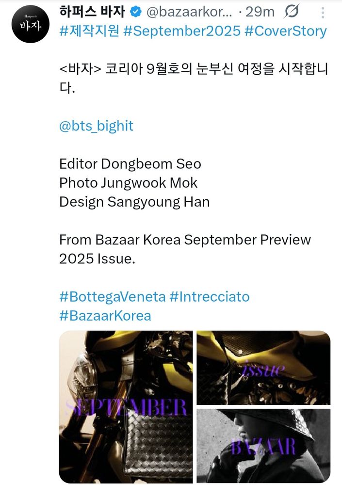 Tweet from Bazaar Korea.

Preview of September issue


<바자> 코리아 9월호의 눈부신 여정을 시작합니다.

@bts_bighit

Editor Dongbeom Seo
Photo Jungwook Mok
Design Sangyoung Han

From Bazaar Korea September Preview 2025 Issue.

#BottegaVeneta #Intrecciato #BazaarKorea