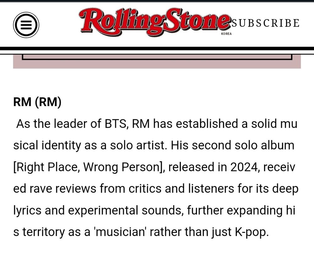 RM 
 As the leader of BTS, RM has established a solid musical identity as a solo artist. His second solo album [Right Place, Wrong Person], released in 2024, received rave reviews from critics and listeners for its deep lyrics and experimental sounds, further expanding his territory as a 'musician' rather than just K-pop.