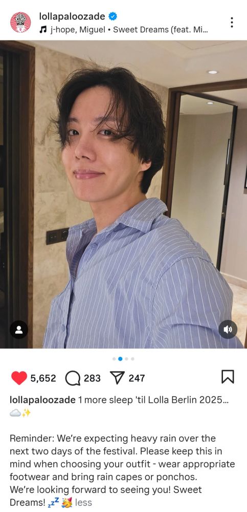 Screenshot of Lollapalooza Berlin post on IG. Photo of j-hope inside a bathroom. He is wearing a light blue shirt.

"lollapaloozade 1 more sleep 'til Lolla Berlin 2025..
Reminder: We're expecting heavy rain over the next two days of the festival. Please keep this in mind when choosing your outfit - wear appropriate
footwear and bring rain capes or ponchos. We're looking forward to seeing you! Sweet Dreams! 
 