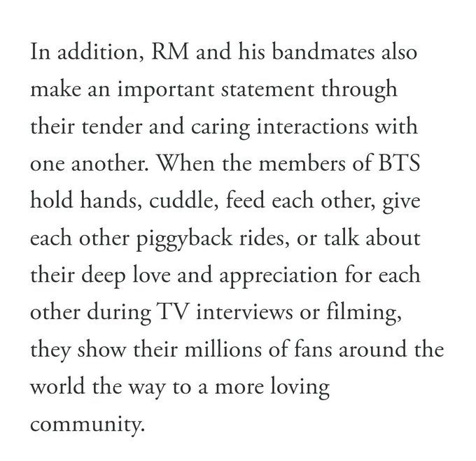 In addition, RM and his bandmates also
make an important statement through
their tender and caring interactions with
one another. When the members of BTS
hold hands, cuddle, feed each other, give each other piggyback rides, or talk about their deep love and appreciation for each other during TV interviews or filming, they show thwir millions of fans around the world the way to a more loving community.