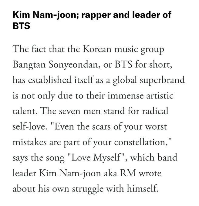 Kim Nam-joon; rapper and leader of
BTS
The fact that the Korean music group
Bangtan Sonyeondan, or BTS for short,
has established itself as a global superbrand
is not only due to their immense artistic
talent. The seven men stand for radical
self-love. "Even the scars of your worst
mistakes are part of your constellation,"
says the song "Love Myself", which band
leader Kim Nam-joon aka RM wrote
about his own struggle with himself.