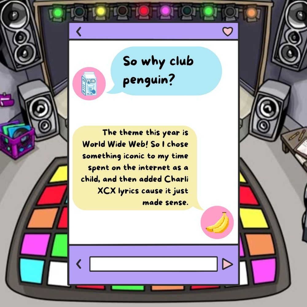 Text that looks like a messaging app that reads "Why club penguin?
The theme this year is World Wide Web! So I chose something iconic to my time spent on the internet as a child, and then added Charli XCX lyrics cause it just made sense."