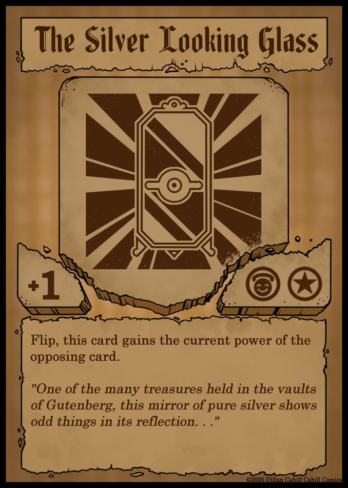 A playing card which texts is shown on tattered paper, and which image is shown on a crumbling clay tab. The title read "The Silver Looking Glass", and the image shows a brilliant mirror with an eye in the middle of it's reflection. The text reads:

Flip, this card gains the current power of the opposing card. 

"One of the many treasures held in the vaults of Gutenberg, this mirror of pure silver shows odd things in its reflection. . ."