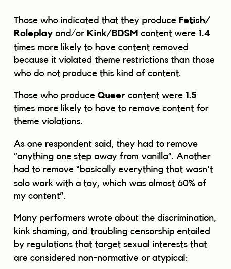 Those who indicated that they produce Fetish/
Roleplay and/or Kink/BDSM content were 1.4
times more likely to have content removed
because it violated theme restrictions than those
who do not produce this kind of content.
Those who produce Queer content were 1.5
times more likely to have to remove content for
theme violations.
As one respondent said, they had to remove
”anything one step away from vanilla”. Another
had to remove “basically everything that wasn't
solo work with a toy, which was almost 60% of
my content”.
Many performers wrote about the discrimination,
kink shaming, and troubling censorship entailed
by regulations that target sexual interests that
are considered non-normative or atypical