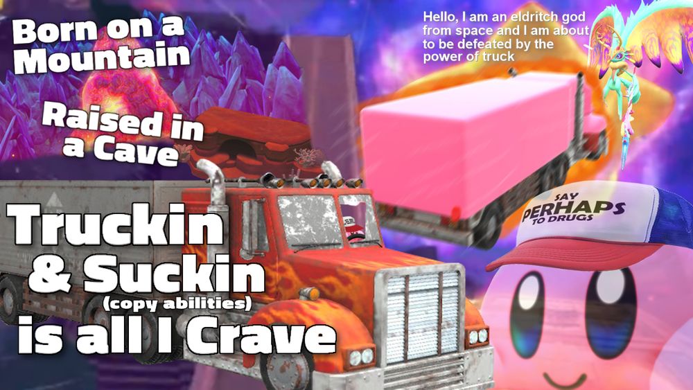 born on a mountain, raised in a cave, truckin & suckin (copy abilities) is all I crave

(hello I am an eldrich god from space and I am about to be defeated by the power of truck)

hat: say PERHAPS to drugs