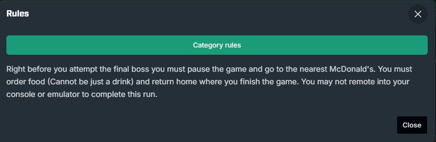 Right before you attempt the final boss you must pause the game and go to the nearest mcdonalds. You must order food (Cannot just be a drink) and return home where you finish the game. You may not remote into your console or emulator to complete the run.