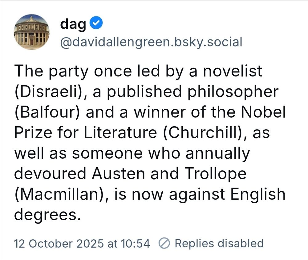 Post by user Dag.
The party once led by a novelist (Disraeli), a published philosopher (Balfour) and a winner of the Nobel Prize for Literature (Churchill), as well as someone who annually devoured Austen and Trollope (Macmillan), is now against English degrees.