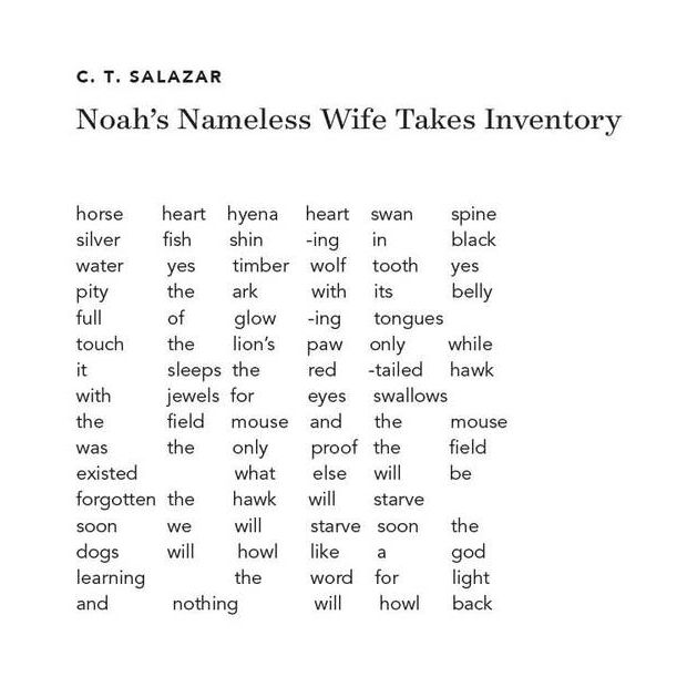 Poem text reads:

C. T. SALAZAR
Noah's Nameless Wife Takes Inventory

horse
heart
hyena
heart
swan
spine
silver
fish
shin
-ing
in
black
water
yes
timber wolf

tooth
yes
pity
the
ark
with
its
belly
full
of
glow
ing
tongues

touch
the
lion's
paw
only
while
it
sleeps the

red
-tailed hawk

with
jewels for

eyes
swallows

the
field
mouse
and
the
mouse
was
the
only
proof the

field
existed

what
else
will
be
forgotten the

hawk
will
starve

soon
we
will
starve
soon
the
dogs
will
howl
like
a
god
learning

the
word for

light
and
nothing

will
howl
back