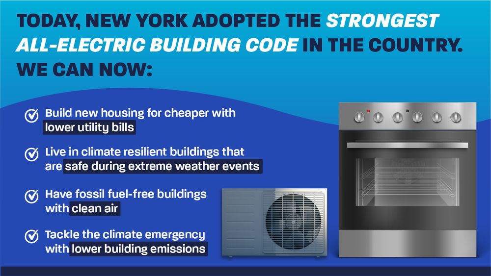 Graphic describing the benefits of New York Adopting the strongest all-electric building code in the country. Has a picture of a heat pump and an induction stove. 

It says thanks to this new all-electric building code, we can build new housing for cheaper with lower utility bills, live in climate-resilient buildings that are safe during extreme weather events, have fossil fuel-free buildings with clean air, and tackle the climate emergency with lower building emissions. 
