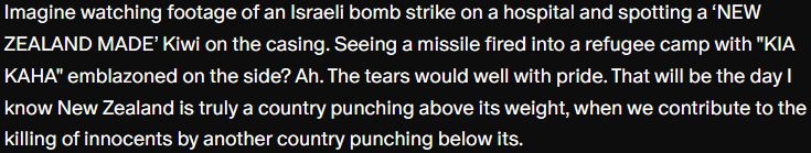 A snippet of my Patreon article about making lethal weapons in NZ:

"Imagine watching footage of an Israeli bomb strike on a hospital and spotting a ‘NEW ZEALAND MADE’ Kiwi on the casing. Seeing a missile fired into a refugee camp with "KIA KAHA" emblazoned on the side? Ah. The tears would well with pride. That will be the day I know New Zealand is truly a country punching above its weight, when we contribute to the killing of innocents by another country punching below its."