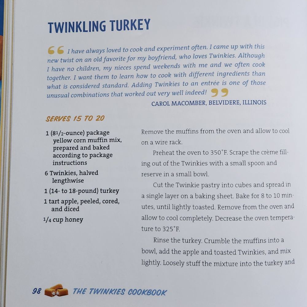 Recipe page 1 for Twinkling Turkey, submitted by Carol Maconber of Belvidere, Illinois. Intro text reads, "I have always loved to cook and experiment often. I came up with this new twist on an old favorite for my boyfriend, who loves Twinkies. Although I have no children, my nieces spend weekends with me and we often cook together. I want them to learn how to cook with different ingredients than what is considered standard. Adding Twinkies to an entree is one of those unusual combinations that worked out very well indeed!" Ingredients: 1 package yellow corn muffin mix, prepared and baked, 6 Twinkies halved lengthwise, 1 whole turkey, 1 tart apple, peeled, cored, and diced, 1/4 cup honey. Directions: Bake muffins and cool. Heat oven to 350 F. Scrape out Twinkies filling and reserve in a small bowl. Cut the Twinkies into cubes and bake in a single layer for 8 to 10 minutes until lightly toasted. Remove from oven and allow to cool completely. Decrease oven temperature to 325 F. Next picture has page 2 of recipe instructions.
