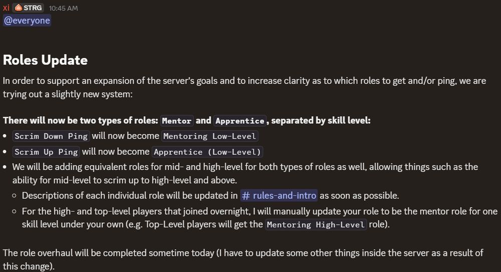 Roles Update

In order to support an expansion of the server's goals and to increase clarity as to which roles to get and/or ping, we are trying out a slightly new system:

There will now be two types of roles: Mentor and Apprentice, separated by skill level:
- Scrim Down Ping will now become Mentoring Low-Level
- Scrim Up Ping will now become Apprentice (Low-Level)
- We will be adding equivalent roles for mid- and high-level for both types of roles as well, allowing things such as the ability for mid-level to scrim up to high-level and above.
  - Descriptions of each individual role will be updated in #rules-and-intro as soon as possible.
  - For the high- and top-level players that joined overnight, I will manually update your role to be the mentor role for one skill level under your own (e.g. Top-Level players will get the Mentoring High-Level role).

The role overhaul will be completed sometime today (I have to update some other things inside the server as a result of this change).
