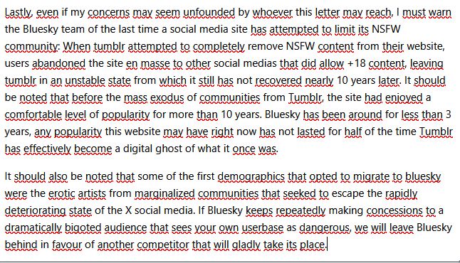 image is a screenshot of an excerpt of a feedback text I've sent to the bluesky team. It reads:
"[...] Lastly, even if my concerns may seem unfounded by whoever this letter may reach, I must warn the Bluesky team of the last time a social media site has attempted to limit its NSFW community: When tumblr attempted to completely remove NSFW content from their website, users abandoned the site en masse to other social medias that did allow +18 content, leaving tumblr in an unstable state from which it still has not recovered nearly 10 years later. It should be noted that before the mass exodus of communities from Tumblr, the site had enjoyed a comfortable level of popularity for more than 10 years. Bluesky has been around for less than 3 years, any popularity this website may have right now has not lasted for half of the time Tumblr has effectively become a digital ghost of what it once was. 

It should also be noted that some of the first demographics that opted to migrate to bluesky were the erotic artists from marginalized communities that seeked to escape the rapidly deteriorating state of the X social media. If Bluesky keeps repeatedly making concessions to a dramatically bigoted audience that sees your own userbase as dangerous, we will leave Bluesky behind in favour of another competitor that will gladly take its place."