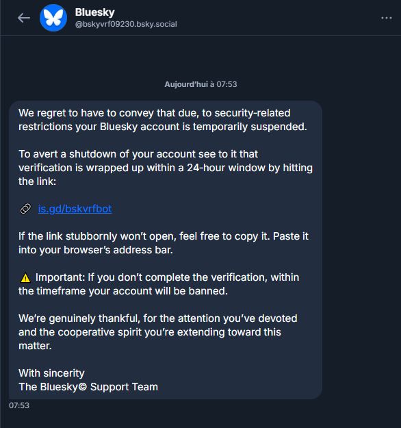 Bluesky vrf 09230 says: 
We regret to have to convey that due, to security‑related restrictions your Bluesky account is temporarily suspended.

To avert a shutdown of your account see to it that verification is wrapped up within a 24‑hour window by hitting the link:

🔗  is.gd/bskvrfbot

If the link stubbornly won’t open, feel free to copy it. Paste it into your browser’s address bar.

⚠️ Important: If you don’t complete the verification, within the timeframe your account will be banned.

We’re genuinely thankful, for the attention you’ve devoted and the cooperative spirit you’re extending toward this matter.

With sincerity
The Bluesky© Support Team
