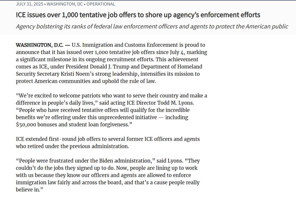 From Ice newsroom

July 31, 2025Washington, DCOperational
ICE issues over 1,000 tentative job offers to shore up agency’s enforcement efforts
Agency bolstering its ranks of federal law enforcement officers and agents to protect the American public
WASHINGTON, D.C. — U.S. Immigration and Customs Enforcement is proud to announce that it has issued over 1,000 tentative job offers since July 4, marking a significant milestone in its ongoing recruitment efforts. This achievement comes as ICE, under President Donald J. Trump and Department of Homeland Security Secretary Kristi Noem’s strong leadership, intensifies its mission to protect American communities and uphold the rule of law.

"We’re excited to welcome patriots who want to serve their country and make a difference in people’s daily lives," said acting ICE Director Todd M. Lyons. “People who have received tentative offers will qualify for the incredible benefits we’re offering under this unprecedented initiative — including $50,000 bonuses and student loan forgiveness.”

ICE extended first-round job offers to several former ICE officers and agents who retired under the previous administration.

“People were frustrated under the Biden administration,” said Lyons. “They couldn’t do the jobs they signed up to do. Now, people are lining up to work with us because they know our officers and agents are allowed to enforce immigration law fairly and across the board, and that’s a cause people really believe in.”