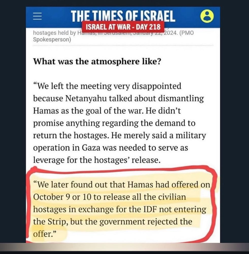 三
THE TIMES OF ISRAEL
ISRAEL AT WAR - DAY 218
hostages held by Hamas, irerusalem, January zz, 2024. (PMO
Spokesperson)
What was the atmosphere like?
"We left the meeting very disappointed because Netanyahu talked about dismantling
Hamas as the goal of the war. He didn't promise anything regarding the demand to return the hostages. He merely said a military operation in Gaza was needed to serve as leverage for the hostages' release.
HIGHLIGHTED SECTION:
"We later found out that Hamas had offered on October 9 or 10 to release all the civilian hostages in exchange for the IDF not entering the Strip, but the government rejected the offer."