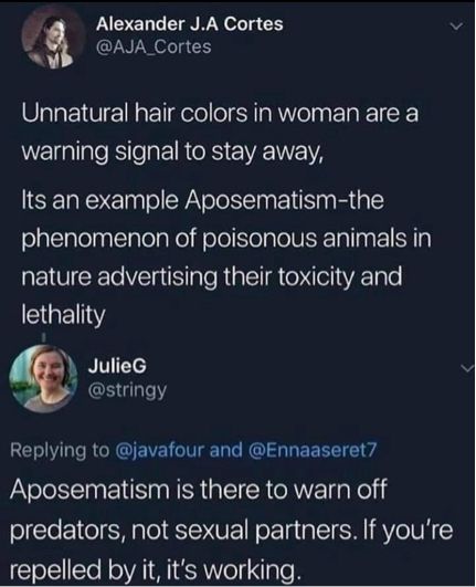 Twitter interaction:
Man: unnatural hair colors in woman are a warning to stay away, It’s an example of Aposematism- the phenomenon of poisonous animals in nature advertising their toxicity and lethality

JulieG (@stringy)
Aposematism is there to warn of predators, not sexual partners. If you’re repelled by it, it’s working.