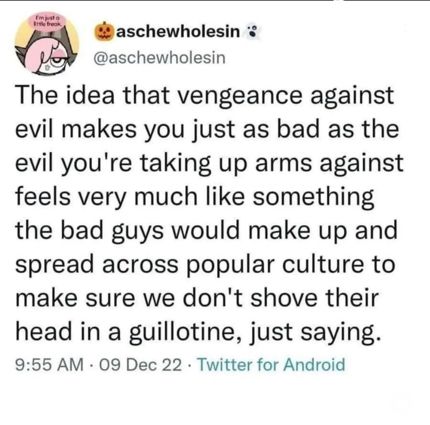 aschewholesin*
@aschewholesin
The idea that vengeance against evil makes you just as bad as the evil you're taking up arms against feels very much like something the bad guys would make up and spread across popular culture to make sure we don't shove their head in a guillotine, just saying.
9:55 AM • 09 Dec 22 • Twitter for Android