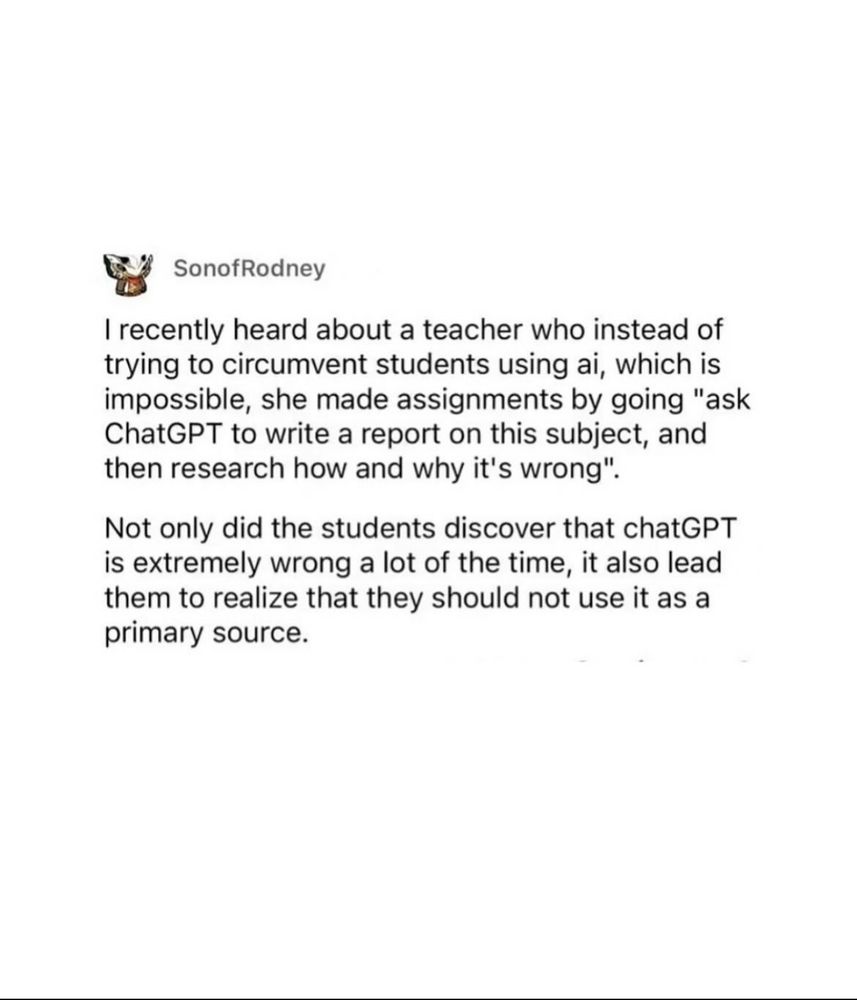 SonofRodney
I recently heard about a teacher who instead of trying to circumvent students using ai, which is impossible, she made assignments by going "ask ChatGPT to write a report on this subject, and then research how and why it's wrong".
Not only did the students discover that chatGPT is extremely wrong a lot of the time, it also lead them to realize that they should not use it as a primary source.