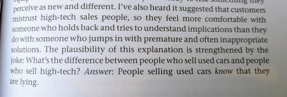 Picture of a book. The text reads: I've also heard it suggested that customers mistrust high-tech sales people, so they feel more comfortable with someone who holds back and tries to understand the implications than they do with someone who jumps in with premature and often inappropriate solutions. The plausibility of this explanation is strengthened by the joke: What's the difference between people who sell used cars and people who sell high-tech? Answer: People selling used cars KNOW that they are lying.
