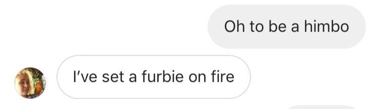 Oh to be a Himbo- from friend
I’ve set a furbie on fire- My account reply