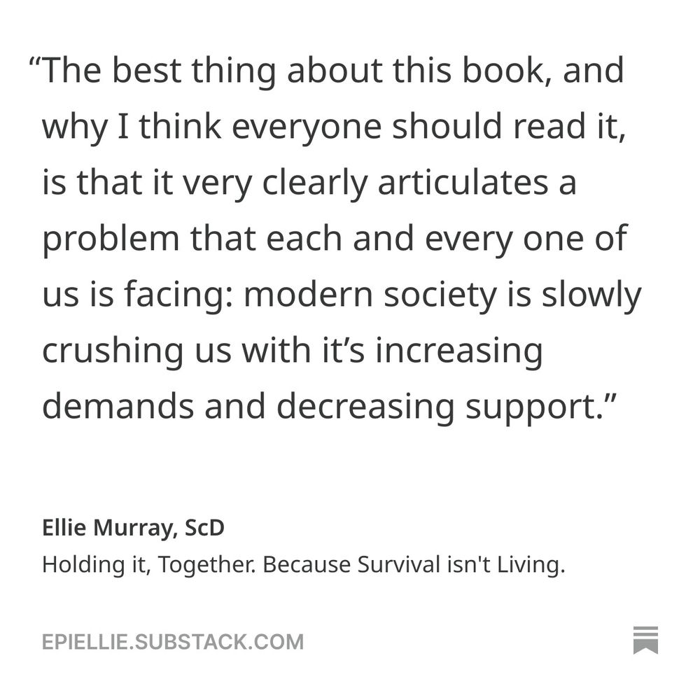 "The best thing about this book, and why I think everyone should read it, is that it very clearly articulates a problem that each and every one of us is facing: modern society is slowly crushing us with it's increasing demands and decreasing support." 
--Ellie Murray, ScD
Holding it, Together. Because Survival isn't Living. 
EpiEllie.substack.com