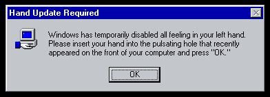 Hand Update Required:
Windows has temporarily disabled all feeling in your left hand. Please insert your hand into the pulsating hole that recently appeared on the front of your computer and press "OK."